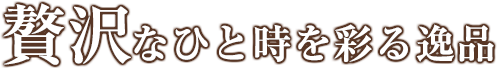 贅沢なひと時を彩る逸品